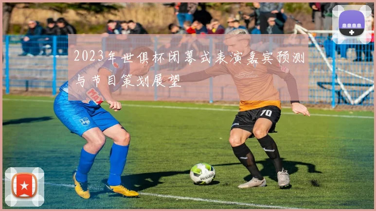 2023年世俱杯闭幕式表演嘉宾预测与节目策划展望
