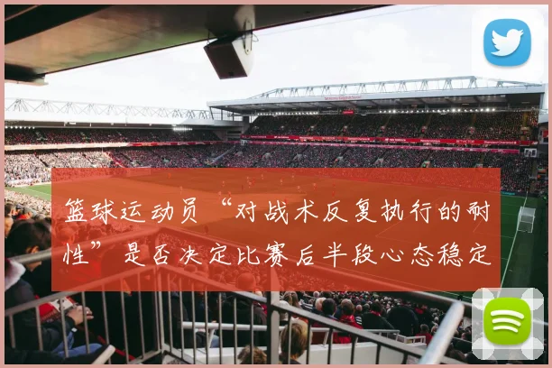 篮球运动员“对战术反复执行的耐性”是否决定比赛后半段心态稳定