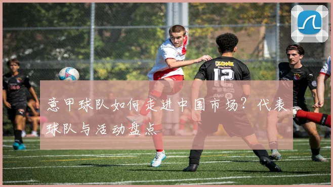 意甲球队如何走进中国市场？代表球队与活动盘点